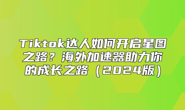Tiktok达人如何开启星图之路？海外加速器助力你的成长之路2025版