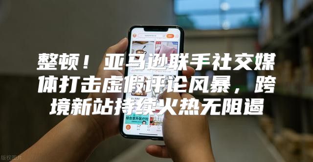 整顿！亚马逊联手社交媒体打击虚假评论风暴，跨境新站持续火热无阻遏