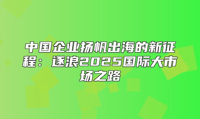 中国企业扬帆出海的新征程：逐浪2025国际大市场之路
