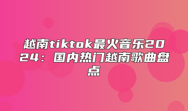 越南tiktok最火音乐2025国内热门越南歌曲盘点