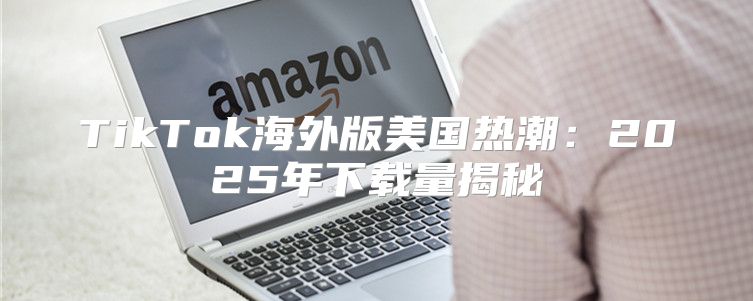 TikTok海外版美国热潮：2025年下载量揭秘