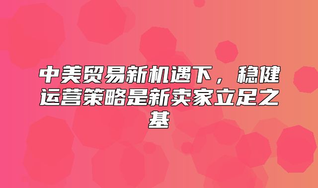 中美贸易新机遇下，稳健运营策略是新卖家立足之基