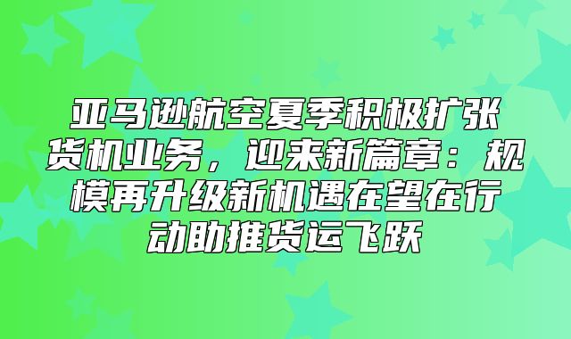 亚马逊航空夏季积极扩张货机业务，迎来新篇章：规模再升级新机遇在望在行动助推货运飞跃