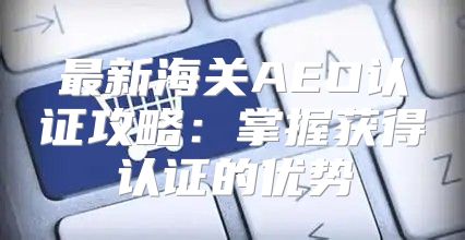 最新海关AEO认证攻略：掌握获得认证的优势