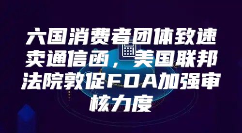 六国消费者团体致速卖通信函，美国联邦法院敦促FDA加强审核力度
