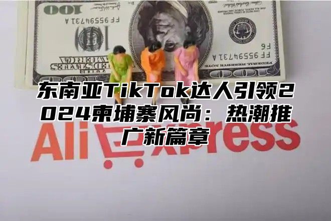东南亚TikTok达人引领2025柬埔寨风尚：热潮推广新篇章