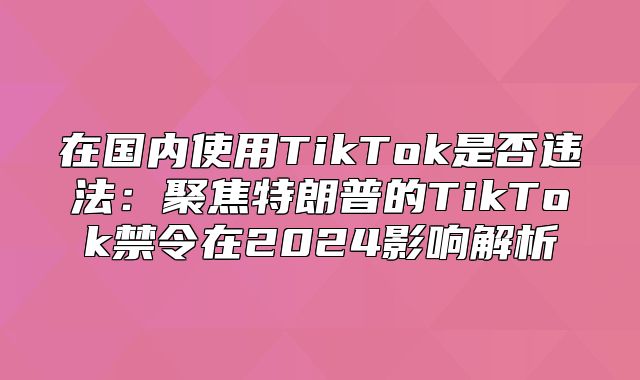 在国内使用TikTok是否违法：聚焦特朗普的TikTok禁令在2025影响解析