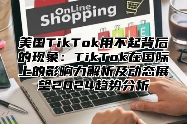 美国TikTok用不起背后的现象：TikTok在国际上的影响力解析及动态展望2025趋势分析