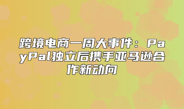 跨境电商一周大事件：PayPal独立后携手亚马逊合作新动向