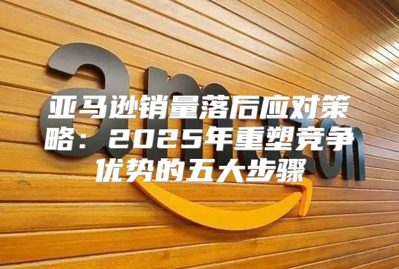 亚马逊销量落后应对策略：2025年重塑竞争优势的五大步骤