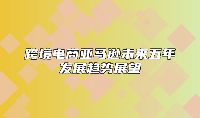 跨境电商亚马逊未来五年发展趋势展望