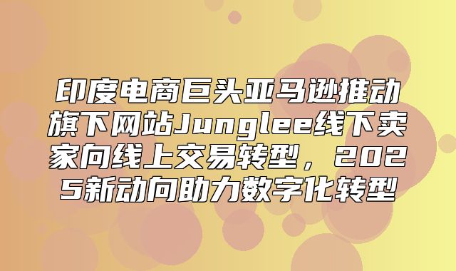 印度电商巨头亚马逊推动旗下网站Junglee线下卖家向线上交易转型，2025新动向助力数字化转型