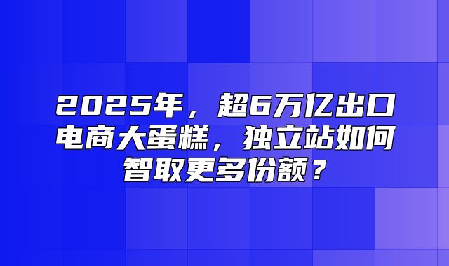 2025年，超6万亿出口电商大蛋糕，独立站如何智取更多份额？