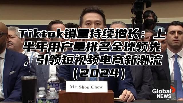 Tiktok销量持续增长：上半年用户量排名全球领先，引领短视频电商新潮流2025
