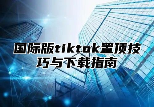 国际版tiktok置顶技巧与下载指南