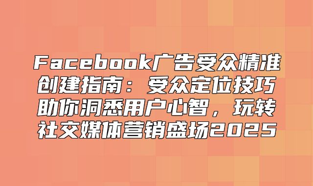 Facebook广告受众精准创建指南：受众定位技巧助你洞悉用户心智，玩转社交媒体营销盛场2025
