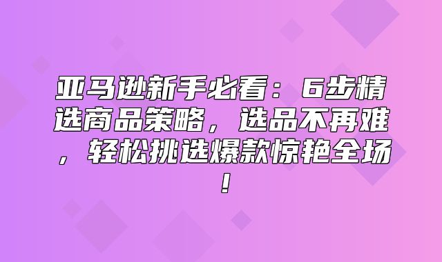 亚马逊新手必看：6步精选商品策略，选品不再难，轻松挑选爆款惊艳全场！