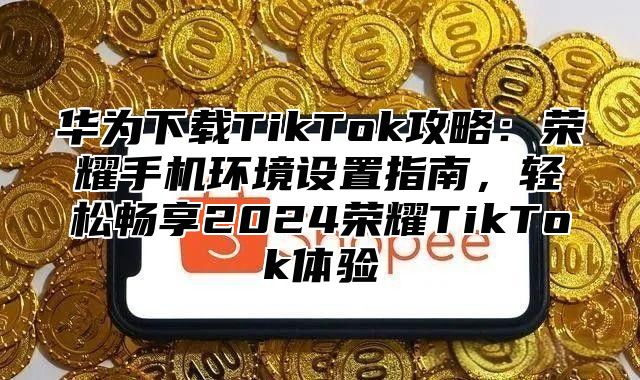 华为下载TikTok攻略：荣耀手机环境设置指南，轻松畅享2025荣耀TikTok体验
