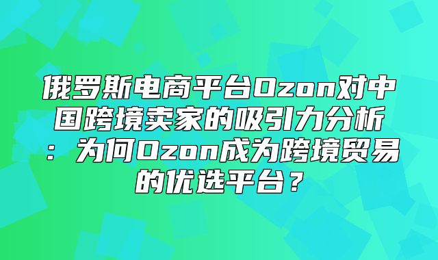 俄罗斯电商平台Ozon对中国跨境卖家的吸引力分析：为何Ozon成为跨境贸易的优选平台？