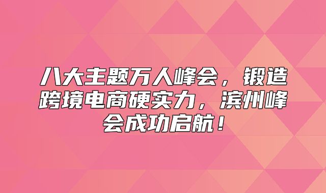 八大主题万人峰会，锻造跨境电商硬实力，滨州峰会成功启航！