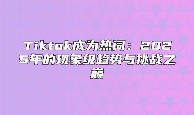 Tiktok成为热词：2025年的现象级趋势与挑战之巅