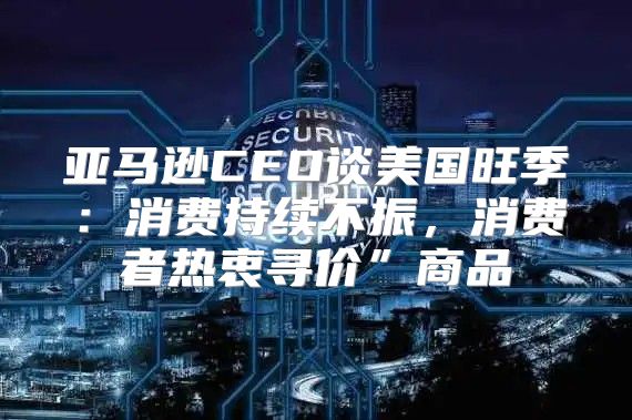 亚马逊CEO谈美国旺季：消费持续不振，消费者热衷寻价”商品