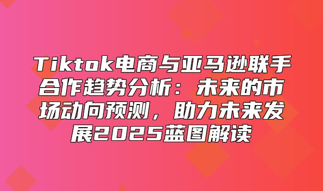 Tiktok电商与亚马逊联手合作趋势分析：未来的市场动向预测，助力未来发展2025蓝图解读