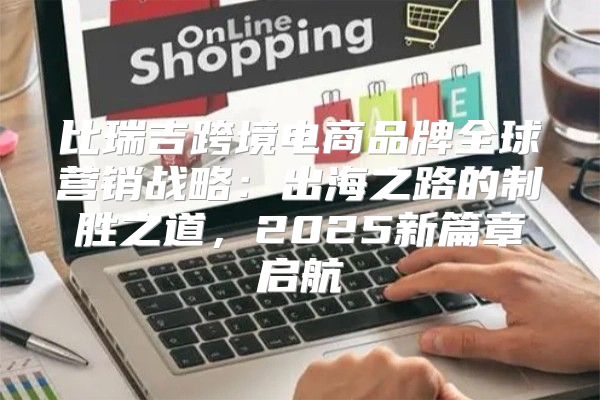 比瑞吉跨境电商品牌全球营销战略：出海之路的制胜之道，2025新篇章启航