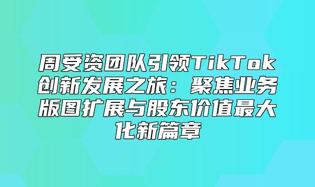 周受资团队引领TikTok创新发展之旅：聚焦业务版图扩展与股东价值最大化新篇章