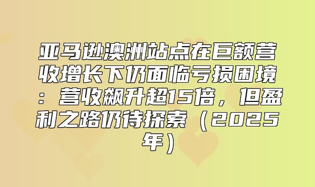 亚马逊澳洲站点在巨额营收增长下仍面临亏损困境：营收飙升超15倍，但盈利之路仍待探索2025年