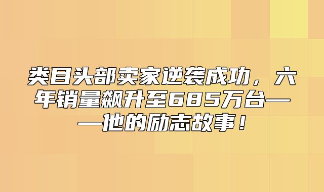 类目头部卖家逆袭成功，六年销量飙升至685万台——他的励志故事！