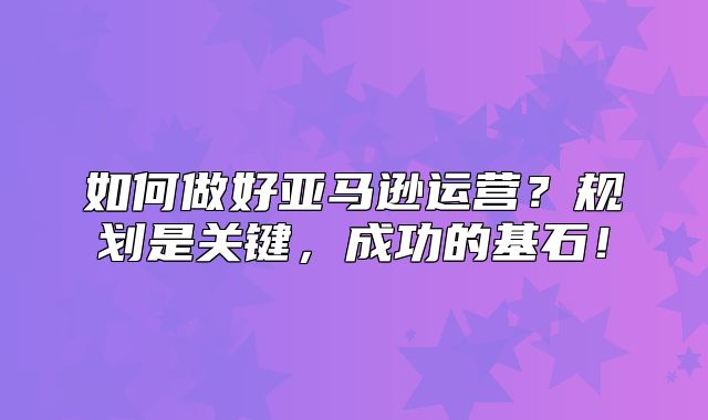 如何做好亚马逊运营？规划是关键，成功的基石！
