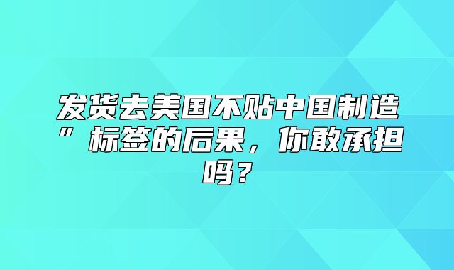 发货去美国不贴中国制造”标签的后果，你敢承担吗？