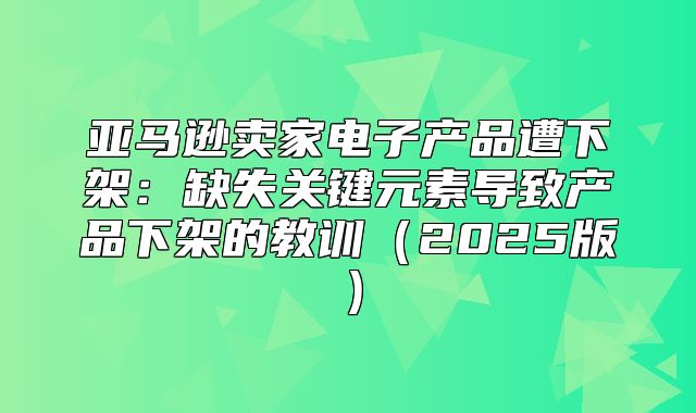 亚马逊卖家电子产品遭下架：缺失关键元素导致产品下架的教训2025版