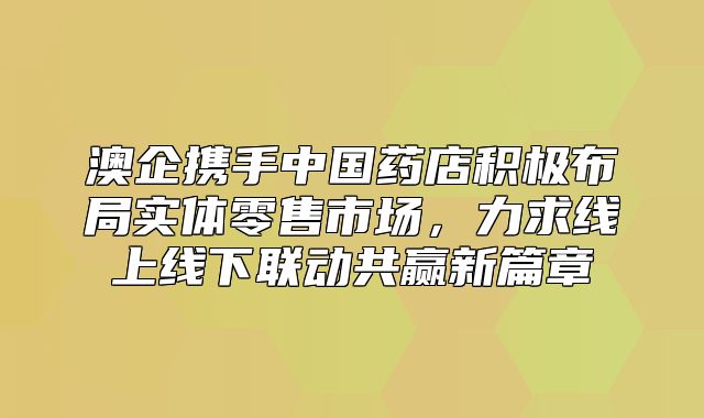 澳企携手中国药店积极布局实体零售市场，力求线上线下联动共赢新篇章