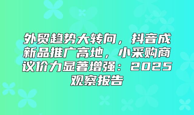 外贸趋势大转向，抖音成新品推广高地，小采购商议价力显著增强：2025观察报告
