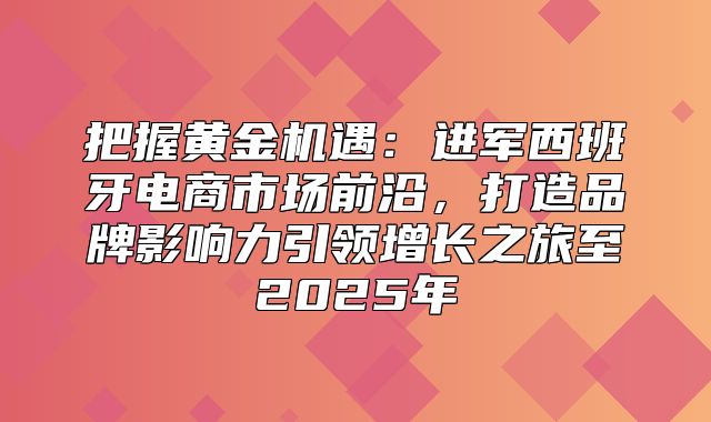 把握黄金机遇：进军西班牙电商市场前沿，打造品牌影响力引领增长之旅至2025年
