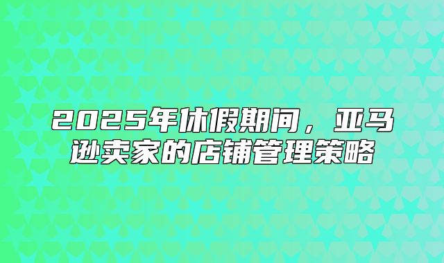 2025年休假期间，亚马逊卖家的店铺管理策略