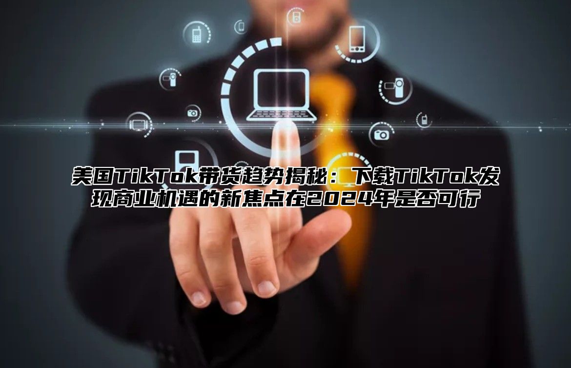 美国TikTok带货趋势揭秘：下载TikTok发现商业机遇的新焦点在2025年是否可行