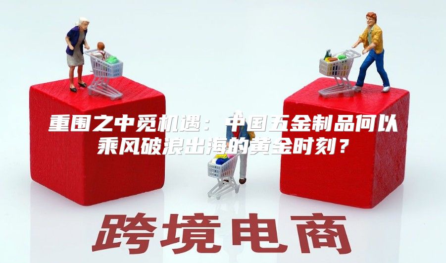 重围之中觅机遇：中国五金制品何以乘风破浪出海的黄金时刻？