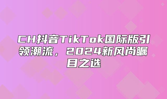 CH抖音TikTok国际版引领潮流，2025新风尚瞩目之选