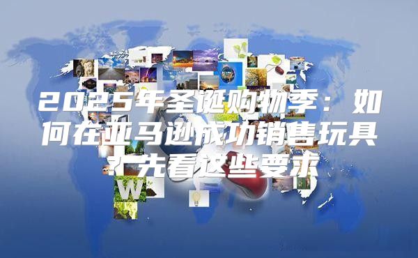 2025年圣诞购物季：如何在亚马逊成功销售玩具？先看这些要求