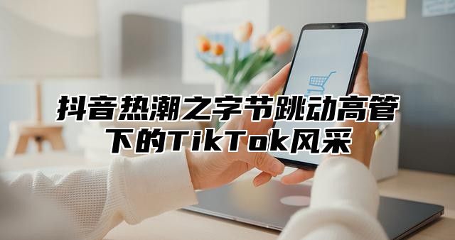 抖音热潮之字节跳动高管下的TikTok风采