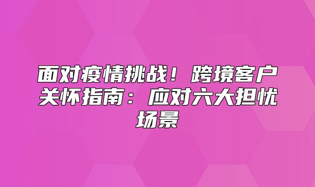 面对疫情挑战！跨境客户关怀指南：应对六大担忧场景