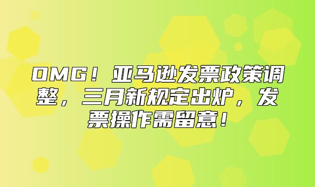 OMG！亚马逊发票政策调整，三月新规定出炉，发票操作需留意！
