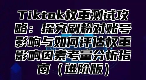 Tiktok权重测试攻略：探究刷粉对账号影响与如何评估权重影响因素考量分析指南进阶版