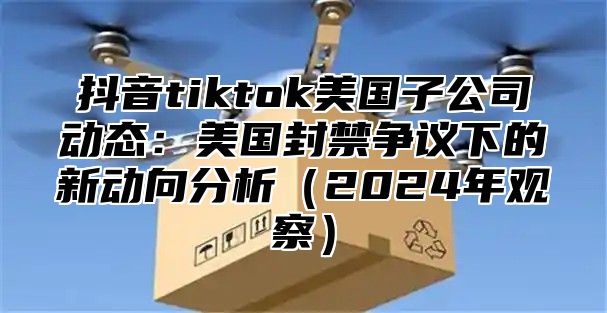 抖音tiktok美国子公司动态：美国封禁争议下的新动向分析2025年观察