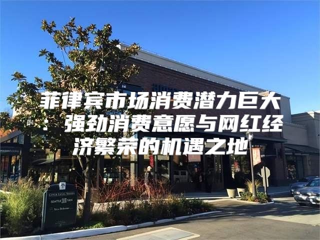 菲律宾市场消费潜力巨大：强劲消费意愿与网红经济繁荣的机遇之地