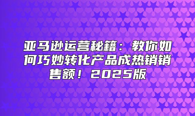 亚马逊运营秘籍：教你如何巧妙转化产品成热销销售额！2025版