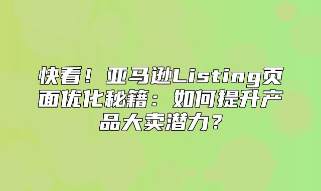 快看！亚马逊Listing页面优化秘籍：如何提升产品大卖潜力？